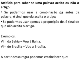 Artifício para saber se uma palavra aceita ou não o
artigo:
• Se pudermos usar a combinação da antes da
palavra, é sinal que ela aceita o artigo;
• Se pudermos usar apenas a preposição de, é sinal de
que não aceita o artigo.
Exemplos:
Vim da Bahia – Vou à Bahia.
Vim de Brasília – Vou a Brasília.
A partir dessa regra podemos estabelecer que:

 