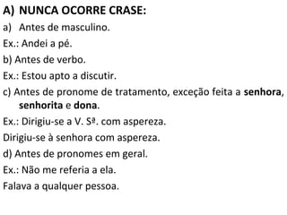 A) NUNCA OCORRE CRASE:
a) Antes de masculino.
Ex.: Andei a pé.
b) Antes de verbo.
Ex.: Estou apto a discutir.
c) Antes de pronome de tratamento, exceção feita a senhora,
senhorita e dona.
Ex.: Dirigiu-se a V. Sª. com aspereza.
Dirigiu-se à senhora com aspereza.
d) Antes de pronomes em geral.
Ex.: Não me referia a ela.
Falava a qualquer pessoa.

 