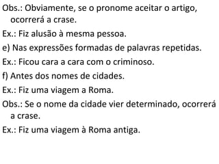 Obs.: Obviamente, se o pronome aceitar o artigo,
ocorrerá a crase.
Ex.: Fiz alusão à mesma pessoa.
e) Nas expressões formadas de palavras repetidas.
Ex.: Ficou cara a cara com o criminoso.
f) Antes dos nomes de cidades.
Ex.: Fiz uma viagem a Roma.
Obs.: Se o nome da cidade vier determinado, ocorrerá
a crase.
Ex.: Fiz uma viagem à Roma antiga.

 