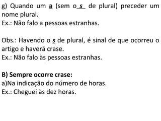 g) Quando um a (sem o s de plural) preceder um
nome plural.
Ex.: Não falo a pessoas estranhas.
Obs.: Havendo o s de plural, é sinal de que ocorreu o
artigo e haverá crase.
Ex.: Não falo às pessoas estranhas.
B) Sempre ocorre crase:
a)Na indicação do número de horas.
Ex.: Cheguei às dez horas.

 