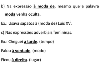 b) Na expressão à moda de, mesmo que a palavra
moda venha oculta.
Ex.: Usava sapatos à (moda de) Luís XV.
c) Nas expressões adverbiais femininas.
Ex.: Cheguei à tarde. (tempo)
Falou à vontade. (modo)
Ficou à direita. (lugar)

 