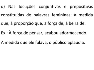 d) Nas locuções conjuntivas e prepositivas
constituídas de palavras femininas: à medida
que, à proporção que, à força de, à beira de.
Ex.: À força de pensar, acabou adormecendo.
À medida que ele falava, o público aplaudia.

 