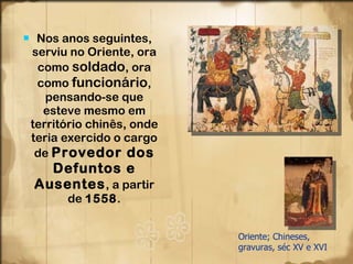 Nos anos seguintes, serviu no Oriente, ora como  soldado , ora como  funcionário , pensando-se que esteve mesmo em território chinês, onde teria exercido o cargo de  Provedor dos Defuntos e Ausentes , a partir de  1558 . Oriente; Chineses, gravuras, séc XV e XVI 