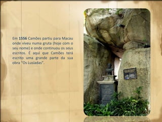 Em  1556  Camões partiu para Macau onde viveu numa gruta (hoje com o seu nome) e onde continuou os seus escritos. É aqui que Camões terá escrito uma grande parte da sua obra “Os Lusíadas”.  