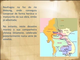 Naufragou na foz do rio Mekong, onde conseguiu conservar de forma heróica o manuscrito da sua obra, então já adiantada; No entanto, neste desastre morreu a sua companheira chinesa Dinamene, celebrada posteriormente numa série de sonetos. 