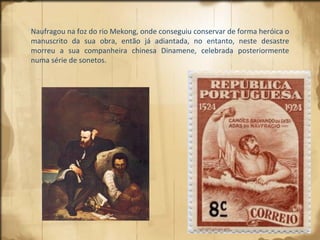 Naufragou na foz do rio Mekong, onde conseguiu conservar de forma heróica o manuscrito da sua obra, então já adiantada, no entanto, neste desastre morreu a sua companheira chinesa Dinamene, celebrada posteriormente numa série de sonetos. 