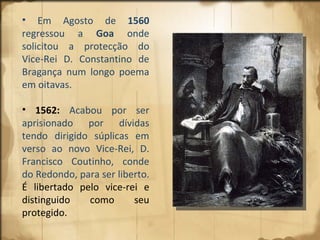 Em Agosto de  1560  regressou a  Goa  onde solicitou a protecção do Vice-Rei D. Constantino de Bragança num longo poema em oitavas.  1562:   Acabou por ser aprisionado por dívidas tendo dirigido súplicas em verso ao novo Vice-Rei, D. Francisco Coutinho, conde do Redondo, para ser liberto.  É libertado pelo vice-rei e distinguido como seu protegido. 