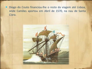 Diogo do Couto financiou-lhe o resto da viagem até Lisboa, onde Camões aportou em Abril de 1570, na nau de Santa Clara. 