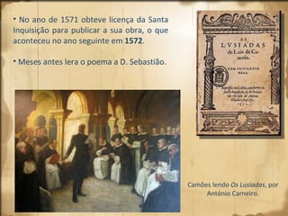 No ano de 1571 obteve licença da Santa Inquisição para publicar a sua obra, o que aconteceu no ano seguinte em  1572 .  Meses antes lera o poema a D. Sebastião.  Camões lendo  Os Lus í adas , por António Carneiro. 
