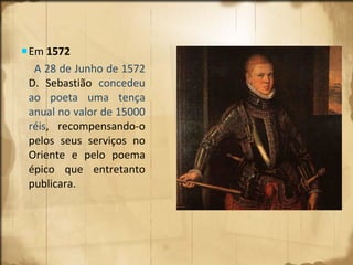 Em  1572  A 28 de Junho de 1572  D. Sebastião  concedeu ao poeta uma tença anual no valor de 15000 réis ,  recompensando-o pelos seus serviços no Oriente e pelo poema épico que entretanto publicara. 
