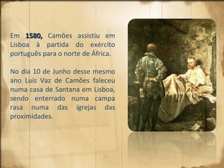 Em  1580,  Camões assistiu em Lisboa à partida do exército português para o norte de África.  No dia 10 de Junho desse mesmo ano Luís Vaz de Camões faleceu numa casa de Santana em Lisboa, sendo enterrado numa campa rasa numa das igrejas das proximidades. 