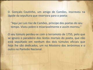 D. Gonçalo Coutinho, um amigo de Camões, inscreveu na lápide da sepultura que reservara para o poeta: “ Aqui jaz Luís Vaz de Camões, príncipe dos poetas do seu tempo. Viveu pobre e miseravelmente e assim morreu.”  O seu túmulo perdeu-se com o terramoto de 1755, pelo que se ignora o paradeiro dos restos mortais do poeta, que não está sepultado em nenhum dos dois túmulos oficiais que hoje lhe são dedicados, um no Mosteiro dos Jerónimos e o outro no Panteão Nacional. 