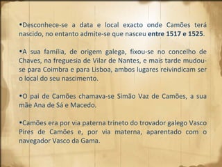 Desconhece-se a data e local exacto onde Camões terá nascido, no entanto admite-se que nasceu  entre 1517 e 1525 .  A sua família, de origem galega, fixou-se no concelho de Chaves, na freguesia de Vilar de Nantes, e mais tarde mudou-se para Coimbra e para Lisboa, ambos lugares reivindicam ser o local do seu nascimento.  O pai de Camões chamava-se Simão Vaz de Camões, a sua mãe Ana de Sá e Macedo.  Camões era por via paterna trineto do trovador galego Vasco Pires de Camões e, por via materna, aparentado com o navegador Vasco da Gama. 
