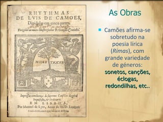 As Obras Camões afirma-se sobretudo na poesia lírica ( Rimas ), com grande variedade de géneros:   sonetos, canções, éclogas, redondilhas, etc.. 