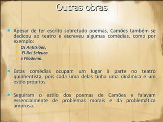 Outras obras Apesar de ter escrito sobretudo poemas, Camões também se dedicou ao teatro e escreveu algumas comédias, como por exemplo:  Os Anfitriões, El-Rei Seleuco  e Filodemo .   Estas comédias ocupam um lugar à parte no teatro quinhentista, pois cada uma delas tinha uma dinâmica e um estilo próprios.  Seguiram o estilo dos poemas de Camões e falavam essencialmente de problemas morais e da problemática amorosa. 