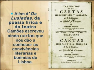 Além  d’ Os Lusíadas ,  da poesia lírica e do teatro  Camões escreveu ainda  cartas  que nos dão a conhecer as convivências literárias e boémias de Lisboa. 