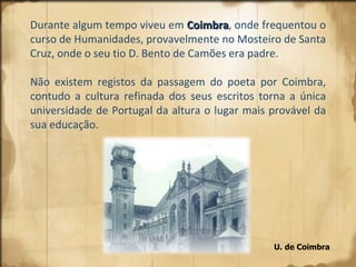 U. de Coimbra  Durante algum tempo viveu em  Coimbra , onde frequentou o curso de Humanidades, provavelmente no Mosteiro de Santa Cruz, onde o seu tio D. Bento de Camões era padre.  Não existem registos da passagem do poeta por Coimbra, contudo a cultura refinada dos seus escritos torna a única universidade de Portugal da altura o lugar mais provável da sua educação. 