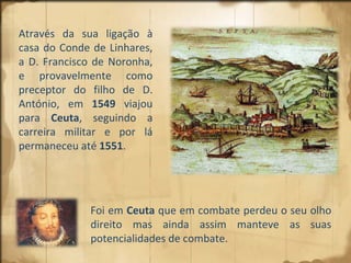 Através da sua ligação à casa do Conde de Linhares, a D. Francisco de Noronha, e provavelmente como preceptor do filho de D. António, em  1549  viajou para  Ceuta , seguindo a carreira militar e por lá permaneceu até  1551 .  Foi em  Ceuta  que em combate perdeu o seu olho direito mas ainda assim manteve as suas potencialidades de combate. 