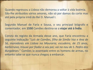 Quando regressou a Lisboa não demorou a voltar à vida boémia.  São-lhe atribuídos vários amores, não só por damas da corte mas até pela própria irmã do Rei D. Manuel I.  Segundo Manuel de Faria e Sousa, o seu principal biógrafo e comentador, em  1550  Camões destina-se a  viajar até à Índia .  Consta do registo da Armada desse ano, que Faria encontrou a seguinte indicação “ Luís de Camões, filho de Simão Vaz e Ana de Sá, moradores em Lisboa na Mouraria; escudeiro, de 25 anos, barbirruivo, trouxe por fiador a seu pai; vai na nau de S. Pedro dos Burgaleses. ” Camões ia assentado entre os homens de armas, no entanto sabe-se que nunca chegou a embarcar. 