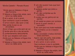 Monte Castelo – Renato Russo “ Ainda que eu falasse a língua dos homens, E falasse a língua dos anjos, sem amor eu nada seria. É só o amor, é só o amor, Que conhece o que é verdade, O amor é bom, não quer o mal, Não sente inveja ou se envaidece. Amor é fogo que arde sem se ver É ferida que dói e não se sente É contentamento descontente É dor que desatina sem doer. Ainda que eu falasse a língua dos homens, E falasse a língua dos anjos, sem amor eu nada seria. É um não querer mais que bem querer, É solitário andar por entre a gente, É um não contentar-se de contente, É cuidar que se ganha em se perder. É um estar-se preso por vontade, É servir a quem vence, o vencedor; É ter com que nos mata lealdade, Tão contrário a si é o mesmo amor. Estou acordado e todos dormem, todos dormem, Agora vejo em parte, mas então veremos face a face. É só o amor, é só o amor, Que conhece o que é verdade, Ainda que eu falasse a língua dos homens,  E falasse a língua dos anjos, sem amor eu nada seria. 