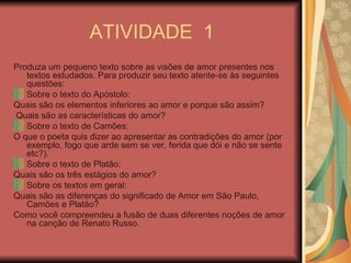 ATIVIDADE  1 Produza um pequeno texto sobre as visões de amor presentes nos textos estudados. Para produzir seu texto atente-se às seguintes questões: Sobre o texto do Apóstolo: Quais são os elementos inferiores ao amor e porque são assim? Quais são as características do amor? Sobre o texto de Camões: O que o poeta quis dizer ao apresentar as contradições do amor (por exemplo, fogo que arde sem se ver, ferida que dói e não se sente etc?). Sobre o texto de Platão: Quais são os três estágios do amor? Sobre os textos em geral: Quais são as diferenças do significado de Amor em São Paulo, Camões e Platão? Como você compreendeu a fusão de duas diferentes noções de amor na canção de Renato Russo. 