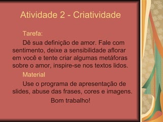 Atividade 2 - Criatividade Tarefa: Dê sua definição de amor. Fale com sentimento, deixe a sensibilidade aflorar em você e tente criar algumas metáforas sobre o amor, inspire-se nos textos lidos.  Material Use o programa de apresentação de slides, abuse das frases, cores e imagens. Bom trabalho! 