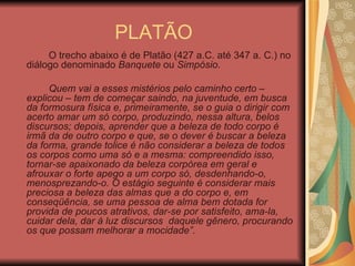 PLATÃO O trecho abaixo é de Platão (427 a.C. até 347 a. C.) no diálogo denominado  Banquete  ou  Simpósio . Quem vai a esses mistérios pelo caminho certo – explicou – tem de começar saindo, na juventude, em busca da formosura física e, primeiramente, se o guia o dirigir com acerto amar um só corpo, produzindo, nessa altura, belos discursos; depois, aprender que a beleza de todo corpo é irmã da de outro corpo e que, se o dever é buscar a beleza da forma, grande tolice é não considerar a beleza de todos os corpos como uma só e a mesma: compreendido isso, tornar-se apaixonado da beleza corpórea em geral e afrouxar o forte apego a um corpo só, desdenhando-o, menosprezando-o. O estágio seguinte é considerar mais preciosa a beleza das almas que a do corpo e, em conseqüência, se uma pessoa de alma bem dotada for provida de poucos atrativos, dar-se por satisfeito, ama-la, cuidar dela, dar à luz discursos  daquele gênero, procurando os que possam melhorar a mocidade”. 