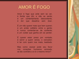 AMOR É FOGO Amor é fogo que arde sem se ver, é ferida que dói, e não se sente; é um contentamento descontente, é dor que desatina sem doer. É um não querer mais que bem querer; é um andar solitário entre a gente; é nunca contentar-se de contente; é um cuidar que ganha em se perder. É querer estar preso por vontade; é servir a quem vence, o vencedor; é ter com quem nos mata, lealdade. Mas como causar pode seu favor nos corações humanos amizade, se tão contrário a si é o mesmo Amor?   