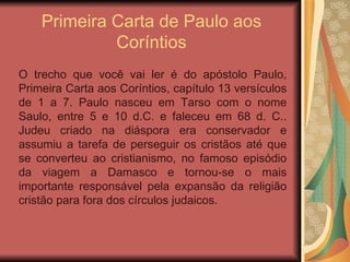 Primeira Carta de Paulo aos Coríntios O trecho que você vai ler é do apóstolo Paulo, Primeira Carta aos Coríntios, capítulo 13 versículos de 1 a 7. Paulo nasceu em Tarso com o nome Saulo, entre 5 e 10 d.C. e faleceu em 68 d. C.. Judeu criado na diáspora era conservador e assumiu a tarefa de perseguir os cristãos até que se converteu ao cristianismo, no famoso episódio da viagem a Damasco e tornou-se o mais importante responsável pela expansão da religião cristão para fora dos círculos judaicos. 