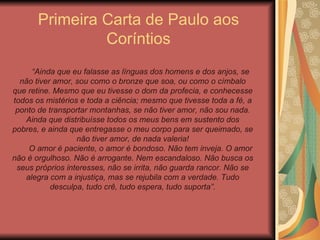 Primeira Carta de Paulo aos Coríntios “ Ainda que eu falasse as línguas dos homens e dos anjos, se não tiver amor, sou como o bronze que soa, ou como o címbalo que retine. Mesmo que eu tivesse o dom da profecia, e conhecesse todos os mistérios e toda a ciência; mesmo que tivesse toda a fé, a ponto de transportar montanhas, se não tiver amor, não sou nada. Ainda que distribuísse todos os meus bens em sustento dos pobres, e ainda que entregasse o meu corpo para ser queimado, se não tiver amor, de nada valeria! O amor é paciente, o amor é bondoso. Não tem inveja. O amor não é orgulhoso. Não é arrogante. Nem escandaloso. Não busca os seus próprios interesses, não se irrita, não guarda rancor. Não se alegra com a injustiça, mas se rejubila com a verdade. Tudo desculpa, tudo crê, tudo espera, tudo suporta”. 