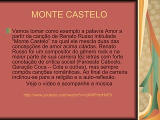 MONTE CASTELO Vamos tomar como exemplo a palavra Amor a partir da canção de Renato Russo intitulada “Monte Castelo” na qual ele mescla duas das concepções de amor acima citadas. Renato Russo foi um compositor do gênero rock e na maior parte de sua carreira fez letras com forte conotação de crítica social (Faroeste Caboclo, Geração Coca – Cola e outras), mas sempre compôs canções românticas. Ao final da carreira inclinou-se para a religião e a auto-reflexão. Veja o vídeo e acompanhe a música http://www.youtube.com/watch?v=ctAWPmcHoF8 