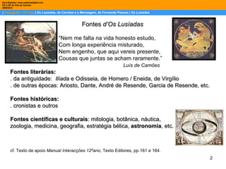 |  Português – 12º ano  | Os Lusíadas, de Camões e a Mensagem, de Fernando Pessoa |  Os Lusíadas Dina Baptista | www.sebentadigital.com EB 2,3/S de Vale de Cambra 2009\2010 Fontes  d’Os Lusíadas   “ Nem me falta na vida honesto estudo,   Com longa experiência misturado,   Nem engenho, que aqui vereis presente,   Cousas que juntas se acham raramente.” Luís de Camões Fontes literárias: . da antiguidade:  Ilíada  e Odisseia, de Homero / Eneida, de Virgílio . de outras épocas: Ariosto, Dante, André de Resende, Garcia de Resende, etc. Fontes históricas:  . cronistas e outros Fontes científicas e culturais : mitologia, botânica, náutica,  zoologia, medicina, geografia, estratégia bélica,  astronomia , etc. cf. Texto de apoio  Manual Interacções 12ºano , Texto Editores, pp.161 e 164. 