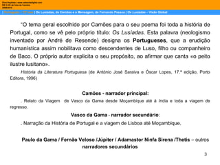 |  Português – 12º ano  | Os Lusíadas, de Camões e a Mensagem, de Fernando Pessoa |  Os Lusíadas  – Visão Global Dina Baptista | www.sebentadigital.com EB 2,3/S de Vale de Cambra 2009\2010 “ O tema geral escolhido por Camões para o seu poema foi toda a história de Portugal, como se vê pelo próprio título:  Os Lusíadas . Esta palavra (neologismo inventado por André de Resende) designa os  Portugueses , que a erudição humanística assim nobilitava como descendentes de Luso, filho ou companheiro de Baco. O próprio autor explicita o seu propósito, ao afirmar que canta «o peito ilustre lusitano». História da Literatura Portuguesa  (de António José Saraiva e Óscar Lopes, 17.ª edição, Porto Editora, 1996) Camões - narrador principal: . Relato da Viagem  de Vasco da Gama desde Moçambique até à índia e toda a viagem de regresso. Vasco da Gama  -   narrador secundário : . Narração da História de Portugal e a viagem de Lisboa até Moçambique. Paulo da Gama / Fernão Veloso /Júpiter / Adamastor Ninfa Sirena /Thetis  – outros  narradores secundários 