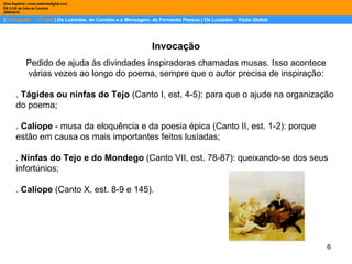 |  Português – 12º ano  | Os Lusíadas, de Camões e a Mensagem, de Fernando Pessoa |  Os Lusíadas  – Visão Global Dina Baptista | www.sebentadigital.com EB 2,3/S de Vale de Cambra 2009\2010 Invocação Pedido de ajuda às divindades inspiradoras chamadas musas. Isso acontece várias vezes ao longo do poema, sempre que o autor precisa de inspiração: .  Tágides ou ninfas do Tejo  (Canto I, est. 4-5): para que o ajude na organização do poema; .  Calíope  - musa da eloquência e da poesia épica (Canto II, est. 1-2): porque estão em causa os mais importantes feitos lusíadas; .  Ninfas do Tejo e do Mondego  (Canto VII, est. 78-87): queixando-se dos seus infortúnios; .  Calíope  (Canto X, est. 8-9 e 145).  