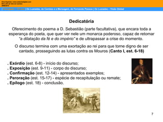 |  Português – 12º ano  | Os Lusíadas, de Camões e a Mensagem, de Fernando Pessoa |  Os Lusíadas  – Visão Global Dina Baptista | www.sebentadigital.com EB 2,3/S de Vale de Cambra 2009\2010 Dedicatória Oferecimento do poema a D. Sebastião (parte facultativa), que encara toda a esperança do poeta, que quer ver nele um monarca poderoso, capaz de retomar  “a dilatação da fé e do império”  e de ultrapassar a crise do momento.  O discurso termina com uma exortação ao rei para que torne digno de ser cantado, prosseguindo as lutas contra os Mouros ( Canto I, est. 6-18) . Exórdio  (est. 6-8) - início do discurso;  . Exposição  (est. 9-11) - corpo do discurso;  . Confirmação  (est. 12-14) - apresentados exemplos;  . Peroração  (est. 15-17) - espécie de recapitulação ou remate;  . Epílogo  (est. 18) - conclusão. 