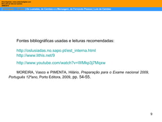 |  Português – 12º ano  | Os Lusíadas, de Camões e a Mensagem, de Fernando Pessoa | Luís de Camões Dina Baptista | www.sebentadigital.com EB 2,3/S de Vale de Cambra 2009\2010 Fontes bibliográficas usadas e leituras recomendadas: http://oslusiadas.no.sapo.pt/est_interna.html http://www.lithis.net/9 http:// www.youtube.com /watch?v=WMkp3j7Mqxw MOREIRA, Vasco e PIMENTA, Hilário,  Preparação para o Exame nacional 2009, Português 12ºano , Porto Editora, 2009 , pp. 54-55.  