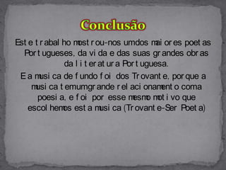 Est e t r abal ho m r ou-nos umdos m or es poet as
                    ost                       ai
  Por t ugueses, da vi da e das suas gr andes obr as
                da l i t er at ur a Por t uguesa.
 E a m ca de f undo f oi dos Tr ovant e, por que a
        usi
     m ca t emumgr ande r el aci onam o coma
      usi                                       ent
       poesi a, e f oi por esse m o m i vo que
                                       esm ot
    escol hem est a m ca (Tr ovant e-Ser Poet a)
               os           usi
 