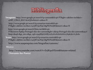 Imagens: http://www.google.pt/search?q=camoes&hl=pt-PT&gbv=2&tbm=isch&ei=-
  4ART_CIKcS_8AO-kcnQAw&start=21&sa=N
  http://www.google.pt/search?q=cenarios+teatro&hl=pt-
  PT&gbv=2&tbm=isch&ei=t4QRT5i0N9Ci8gPEiNmJBA&start=0&sa=N
  http://www.google.pt/search?tbm=isch&hl=pt-
  PT&source=hp&q=Portugal+dia+de+camoes&gbv=2&oq=Portugal+dia+de+camoes&aq=f
  &aqi=&aql=&gs_sm=e&gs_upl=1595l8567l0l8722l22l22l0l11l11l0l227l1965l0.6.5l11l0
Texto: http://www.google.pt/search?q=cenarios+teatro&hl=pt-
   PT&gbv=2&tbm=isch&ei=t4QRT5i0N9Ci8gPEiNmJBA&start=0&sa=N
  http://www.suapesquisa.com/biografias/camoes1/
Musica:
   http://www.youtube.com/watch?v=EnJK9uHXots&feature=related
  (Trovante-Ser Poeta)
 