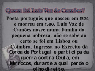 Poeta português que nasceu em 1524
   e morreu em 1580. Luís Vaz de
   Camões nasce numa família da
  pequena nobreza, não se sabe ao
      certo se foi em Lisboa ou
 Coimbra. Ingressa no Exército da
 C oa de Por t ugal e par t i ci pa da
  or
      guer r a cont r a C a, em
                          eut
 M r ocos, dur ant e a qual per de o
  ar
            ol ho di r ei t o.
 