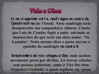 Já na vi agemde vol t a, nauf r agou na cost a da
C onchi nchi na (no Vietnã). Neste naufrágio teria
 desaparecido sua companheira chinesa. Consta
 que Luís de Camões fugiu a nado, salvando os
 manuscritos do que seria sua obra maior, "Os
 Lusíadas". Nesta mesma obra o poeta narrou o
        episódio do naufrágio no cant o X.

Emset em o de 1560 chegou a G onde acabou
        br                    oa,
novamente preso por dívidas. Lá travou relações
 com pessoas poderosas, como o Vice-Rei dom
Francisco Coutinho, a quem suplicou em versos
 