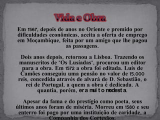 Em 1567, depois de anos no Oriente e premido por
dificuldades econômicas, aceita a oferta de emprego
em Moçambique, feita por um amigo que lhe pagou
                   as passagens.
 Dois anos depois, retornou a Lisboa. Trazendo os
manuscritos de "Os Lusíadas", procurou um editor
  para a obra. Em 1572 a obra foi editada. Luís de
 Camões conseguiu uma pensão no valor de 15.000
reis, concedida através de alvará de D. Sebastião, o
   rei de Portugal, a quem a obra é dedicada. A
        quantia, porém, er a m t o m
                              ui     odest a.
   Apesar da fama e do prestígio como poeta, seus
últimos anos foram de miséria. Morreu em 1580 e seu
 enterro foi pago por uma instituição de caridade, a
              Companhia dos Cortesãos.
 