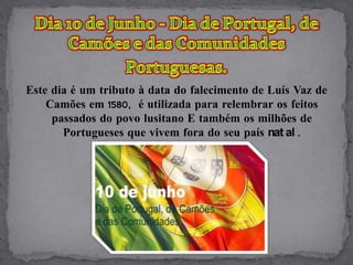 Este dia é um tributo à data do falecimento de Luís Vaz de
    Camões em 1580, é utilizada para relembrar os feitos
     passados do povo lusitano E também os milhões de
       Portugueses que vivem fora do seu país nat al .
 