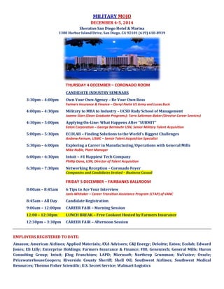 MILITARY MOJO 
DECEMBER 4-5, 2014 
Sheraton San Diego Hotel & Marina – Bay Tower 
1380 Harbor Island Drive, San Diego, CA 92101 (619) 610-8939 
THURSDAY 4 DECEMBER – CORONADO ROOM – BAY TOWER 
Candidate Industry Seminars 
3:30pm – 4:00pm Own Your Own Agency – Be Your Own Boss 
Farmers Insurance & Finance – Darryl Peete US Army and Lucas Buck 
4:00pm – 4:30pm Military to MBA to Industry – UCSD Rady School of Management 
Joanne Starr (Dean Graduate Programs); Terra Saltzman-Baker (Director Career Services) 
4:30pm – 5:00pm Applying On-Line: What Happens After “SUBMIT” 
Eaton Corporation – George Bernloehr USN, Senior Military Talent Acquisition 
5:00pm – 5:30pm ECOLAB – Finding Solutions to the World’s Biggest Challenges 
Andrew Farnum, USMC – Senior Talent Acquisition Specialist 
5:30pm – 6:00pm Exploring a Career in Manufacturing/Operations with General Mills 
Mike Noble, Plant Manager 
6:00pm – 6:30pm Intuit – #1 Happiest Tech Company 
Philip Dana, USN, Director of Talent Acquisition 
6:30pm – 7:30pm Networking Reception – Coronado Foyer 
Companies and Candidates Invited – Business Casual 
FRIDAY 5 DECEMBER – FAIRBANKS BALLROOM 
8:00am – 8:45am 6 Tips to Ace Your Interview 
Janis Whitaker – Career Transition Assistance Program (CTAP) of VANC 
8:00am – All Day Coffee Station hosted by UCLA Anderson 
8:45am – All Day Candidate Registration 
9:00am – 12:00pm CAREER FAIR – Morning Session 
12:00pm – 12:30pm LUNCH BREAK – Free Cookout Hosted by Farmers Insurance 
12:00pm – 3:30pm CAREER FAIR – Afternoon Session 
EMPLOYERS REGISTERED TO DATE: 
Amazon; American Airlines; Applied Materials; AXA Advisors; C&J Energy; Deloitte; Eaton; Ecolab; Edward 
Jones; Eli Lilly; Enterprise Holdings; Farmers Insurance & Finance; FBI; Genentech; General Atomics; General 
Mills; Huron Consulting Group; Intuit; JDog Franchises; LAPD; Medtronic; Microsoft; Northrop Grumman, 
NuVasive; Oracle; PricewaterhouseCoopers; Riverside Sheriff’s Department; Shell; Southwest Airlines; 
Southwest Medical Resources; Thermo Fisher Scientific; Walmart Logistics 
UNIVERSITIES: Arizona State University; CA College of San Diego; UCLA Anderson; UCSD Rady School; 
University of San Diego; USC Marshall School 
 