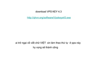 download VPS KEY 4.3

          http://qhvn.org/software/Vpskeys43.exe




ai trở ngại về viết chữ VIỆT xin làm theo thứ tự ở pps này
               hy vọng sẽ thành công
 