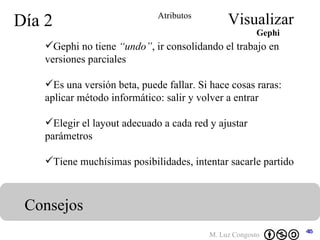 Día 2 Visualizar Consejos Atributos Gephi no tiene  “undo” , ir consolidando el trabajo en versiones parciales Es una versión beta, puede fallar. Si hace cosas raras: aplicar método informático: salir y volver a entrar Elegir el layout adecuado a cada red y ajustar parámetros Tiene muchísimas posibilidades, intentar sacarle partido Gephi 