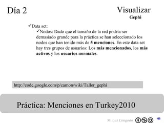Día 2 Visualizar Práctica: Menciones en Turkey2010  Gephi http://code.google.com/p/camon/wiki/Taller_gephi Data set:  Nodos: Dado que el tamaño de la red podría ser demasiado grande para la práctica se han seleccionado los nodos que han tenido más de  5 menciones . En este data set hay tres grupos de usuarios: Los  más mencionados , los  más activos  y los  usuarios normales .   