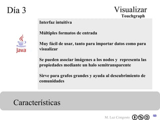 Día 3 Visualizar Características Interfaz intuitiva Múltiples formatos de entrada Muy fácil de usar, tanto para importar datos como para visualizar Se pueden asociar imágenes a los nodos y  representa las propiedades mediante un halo semitransparente Sirve para grafos grandes y ayuda al descubrimiento de comunidades   Touchgraph 