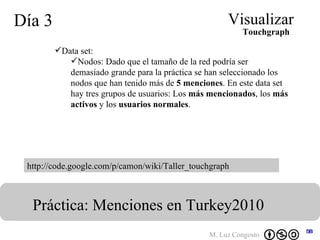 Día 3 Visualizar Práctica: Menciones en Turkey2010  http://code.google.com/p/camon/wiki/Taller_touchgraph Data set:  Nodos: Dado que el tamaño de la red podría ser demasiado grande para la práctica se han seleccionado los nodos que han tenido más de  5 menciones . En este data set hay tres grupos de usuarios: Los  más mencionados , los  más activos  y los  usuarios normales .   Touchgraph 