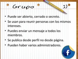 • Puede ser abierto, cerrado o secreto.
• Se usan para reunir personas con los mismos
  intereses.
• Puedes enviar un mensaje a todos los
  miembros.
• Se publica desde perfil no desde página.
• Pueden haber varios administradores.
 