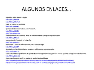 ALGUNOS ENLACES…
Diferencia perfil, página y grupo.
http://bit.ly/KEfrD4
http://bit.ly/M1CYxZ
Crear un evento en Facebook
http://bit.ly/MLkXIT
Ejemplos de diseños creativos para Facebook.
http://bit.ly/KEfz5H
http://on.fb.me/LxlJJi
Últimos cambios en Facebook. Roles de administradores y programar publicaciones.
http://bit.ly/MriAKv
Los cambios de Facebook en infografía.
http://bit.ly/NxGCFS
Disponibles 5 roles de administración para Facebook Pages.
http://bit.ly/LV1i8P
Novedades en Facebook, alcance por post y publicaciones promocionadas.
http://bit.ly/NxG82q
Facebook cambia su plataforma de gestión de anuncios patrocinados y anuncia nuevas opciones para publicidad en móviles.
http://bit.ly/LV1mVS
Cómo transformar tu perfil en página sin perder funcionalidades.
http://www.maytevs.com/convertir-nuestro-perfil-en-facebook-en-pagina-sin-perder-funcionalidades-i/
http://www.maytevs.com/convertir-nuestro-perfil-en-facebook-en-pagina-sin-perder-funcionalidades-ii/
 
